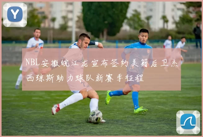 NBL安徽皖江龙宣布签约美籍后卫杰西琼斯助力球队新赛季征程