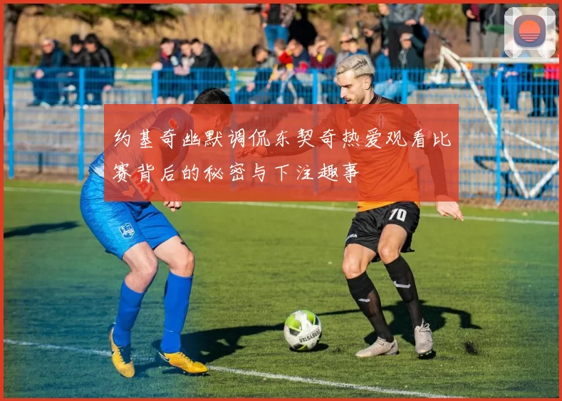 约基奇幽默调侃东契奇热爱观看比赛背后的秘密与下注趣事