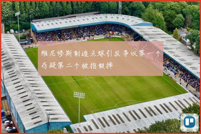 维尼修斯制造点球引发争议第一个存疑第二个被指假摔