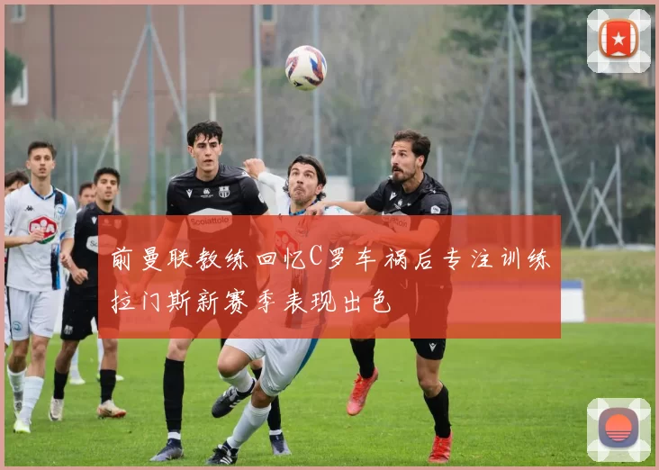 前曼联教练回忆C罗车祸后专注训练拉门斯新赛季表现出色