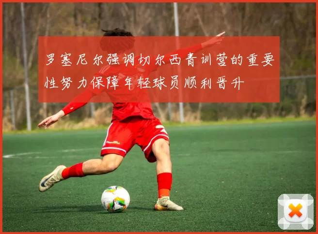 罗塞尼尔强调切尔西青训营的重要性努力保障年轻球员顺利晋升