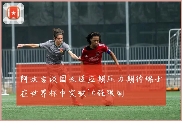 阿坎吉谈国米适应期压力期待瑞士在世界杯中突破16强限制