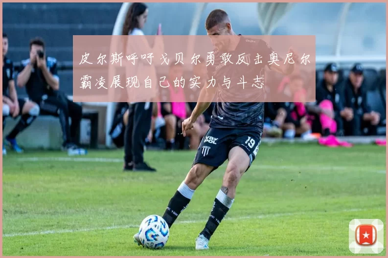 皮尔斯呼吁戈贝尔勇敢反击奥尼尔霸凌展现自己的实力与斗志
