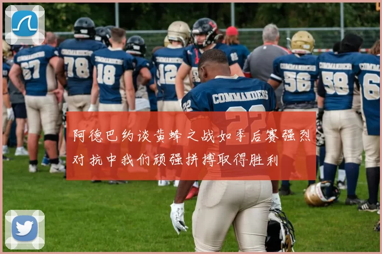阿德巴约谈黄蜂之战如季后赛强烈对抗中我们顽强拼搏取得胜利