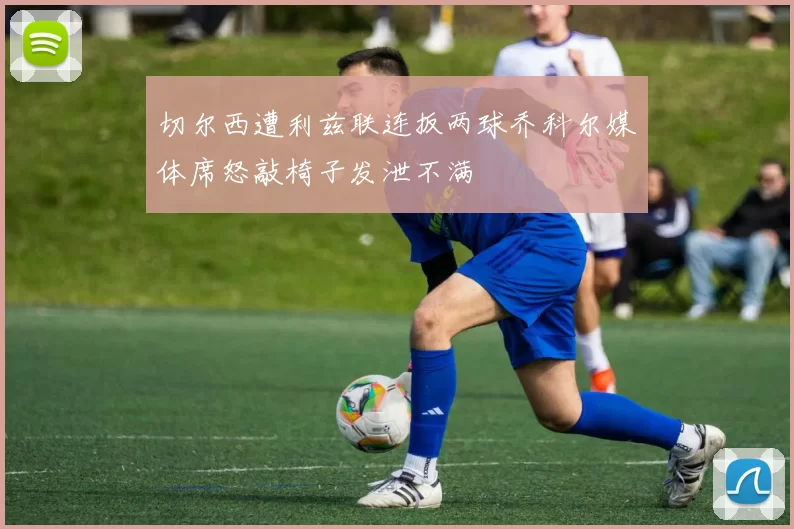 切尔西遭利兹联连扳两球乔科尔媒体席怒敲椅子发泄不满