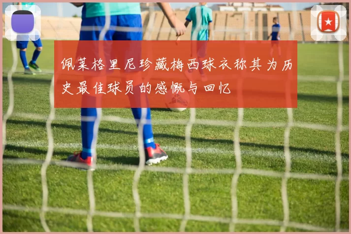 佩莱格里尼珍藏梅西球衣称其为历史最佳球员的感慨与回忆