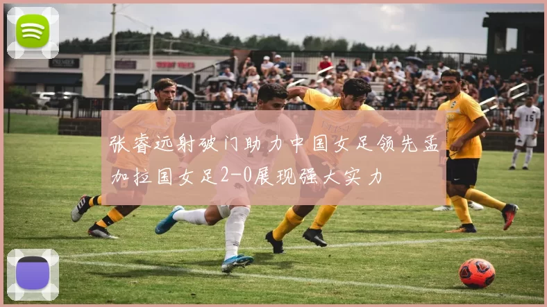 张睿远射破门助力中国女足领先孟加拉国女足2-0展现强大实力