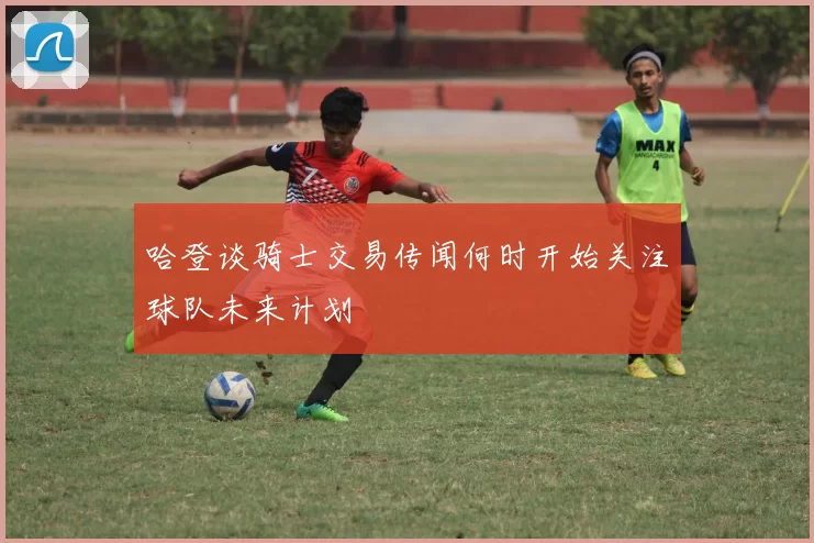 哈登谈骑士交易传闻何时开始关注球队未来计划