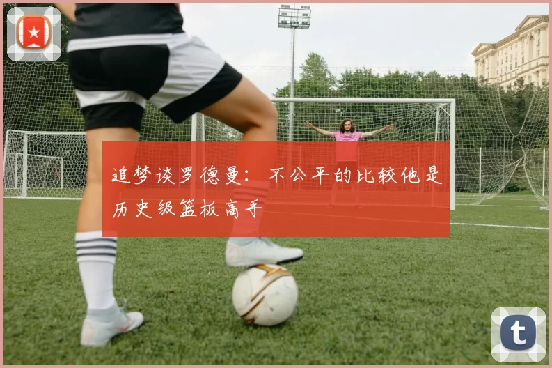 追梦谈罗德曼：不公平的比较他是历史级篮板高手