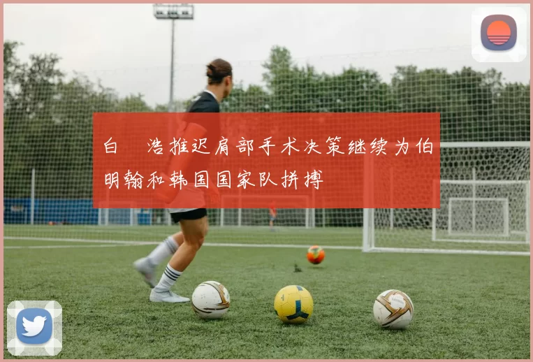 白昇浩推迟肩部手术决策继续为伯明翰和韩国国家队拼搏