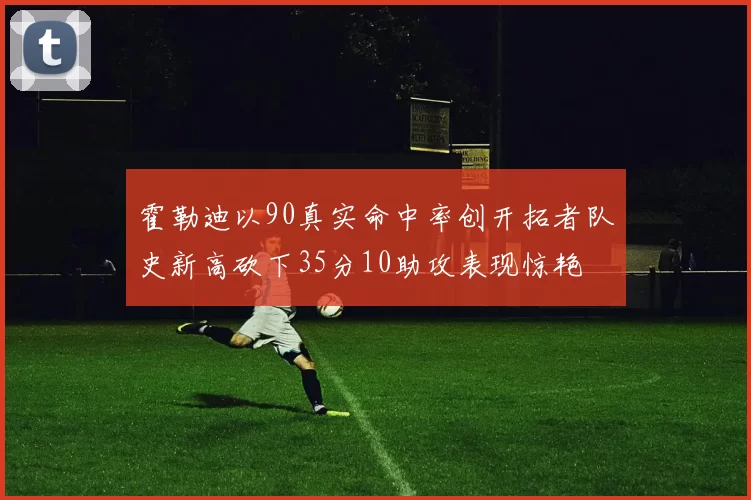 霍勒迪以90真实命中率创开拓者队史新高砍下35分10助攻表现惊艳