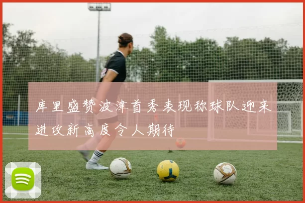 库里盛赞波津首秀表现称球队迎来进攻新高度令人期待