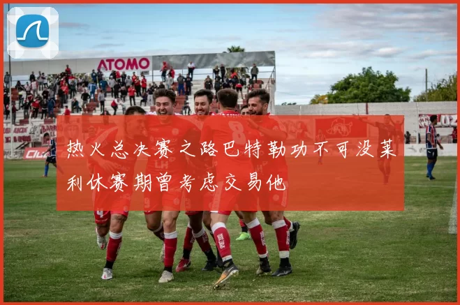 热火总决赛之路巴特勒功不可没莱利休赛期曾考虑交易他