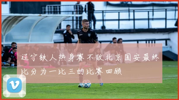 辽宁铁人热身赛不敌北京国安最终比分为一比三的比赛回顾