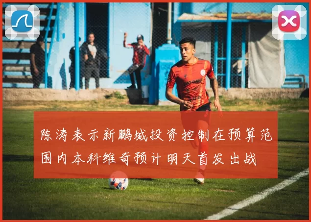 陈涛表示新鹏城投资控制在预算范围内本科维奇预计明天首发出战