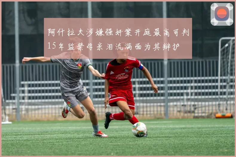 阿什拉夫涉嫌强奸案开庭最高可判15年监禁母亲泪流满面为其辩护