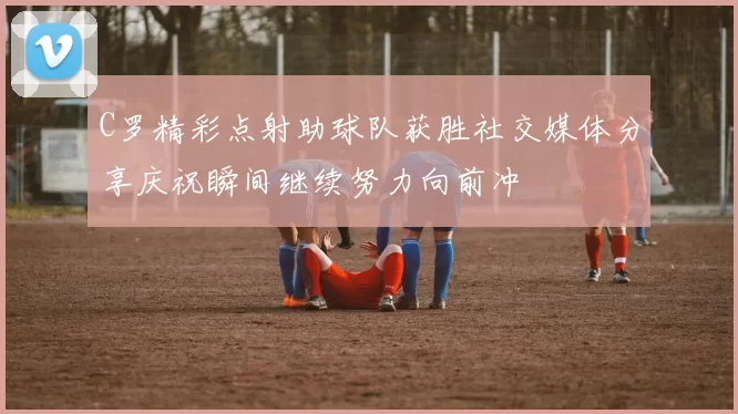 C罗精彩点射助球队获胜社交媒体分享庆祝瞬间继续努力向前冲