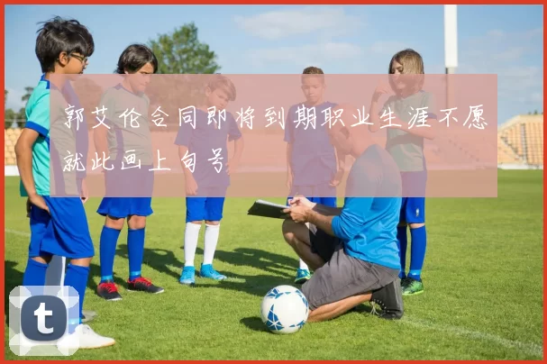 郭艾伦合同即将到期职业生涯不愿就此画上句号