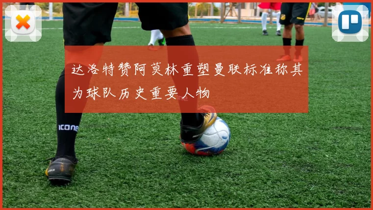 达洛特赞阿莫林重塑曼联标准称其为球队历史重要人物
