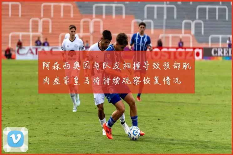 阿森西奥因与队友相撞导致颈部肌肉痉挛皇马将持续观察恢复情况