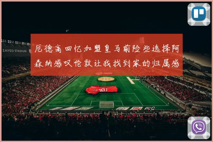 厄德高回忆加盟皇马前险些选择阿森纳感叹伦敦让我找到家的归属感