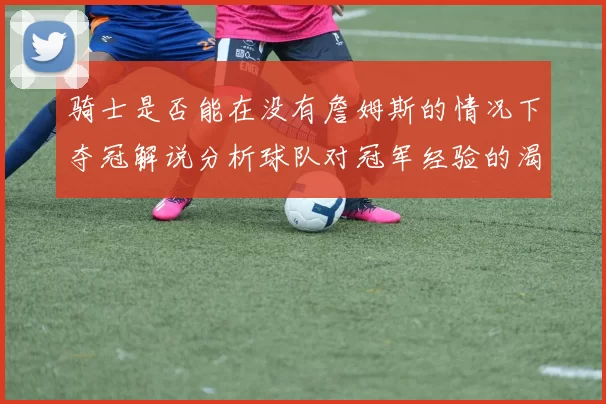 骑士是否能在没有詹姆斯的情况下夺冠解说分析球队对冠军经验的渴望与担忧