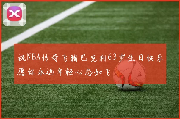 祝NBA传奇飞猪巴克利63岁生日快乐愿你永远年轻心态如飞