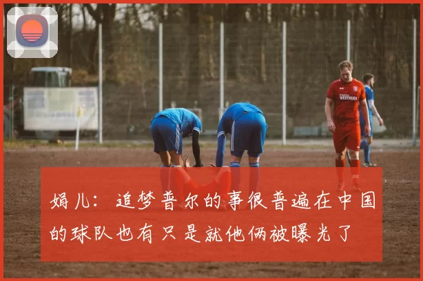 娟儿：追梦普尔的事很普遍在中国的球队也有只是就他俩被曝光了