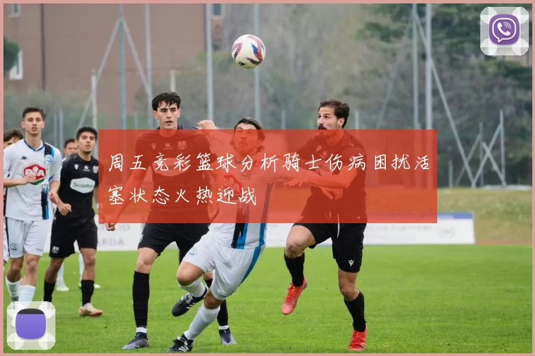 周五竞彩篮球分析骑士伤病困扰活塞状态火热迎战
