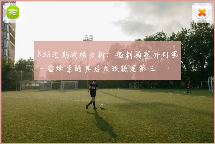 NBA近期战绩分析：船刺骑塞并列第一雷蜂紧随其后火狼稳居第三