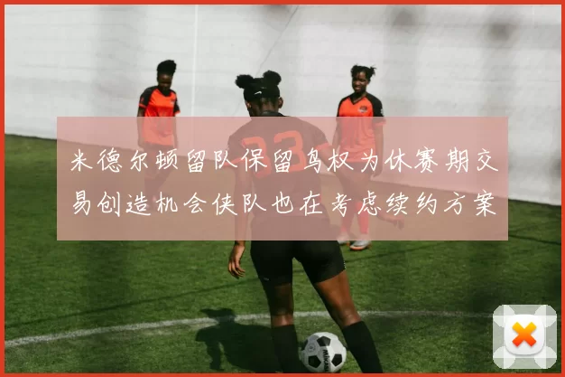 米德尔顿留队保留鸟权为休赛期交易创造机会侠队也在考虑续约方案