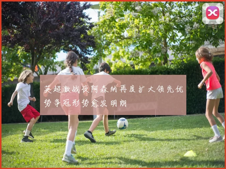 英超激战夜阿森纳再度扩大领先优势争冠形势愈发明朗
