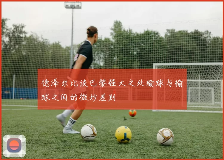 德泽尔比谈巴黎强大之处输球与输球之间的微妙差别